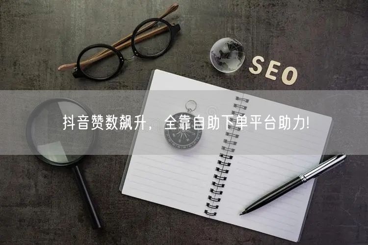 抖音赞数飙升，全靠自助下单平台助力!