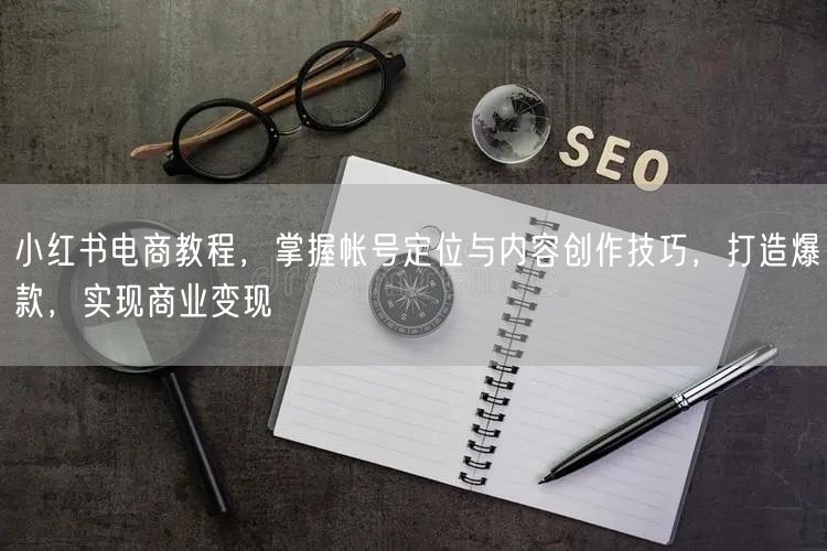 小红书电商教程,掌握帐号定位与内容创作技巧,打造爆款,实现商业变现