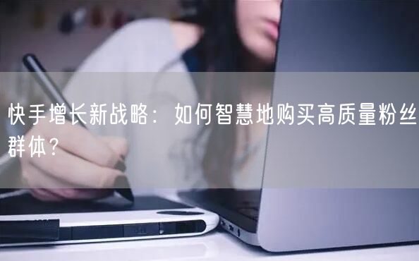 快手增长新战略:如何智慧地购买高质量粉丝群体?