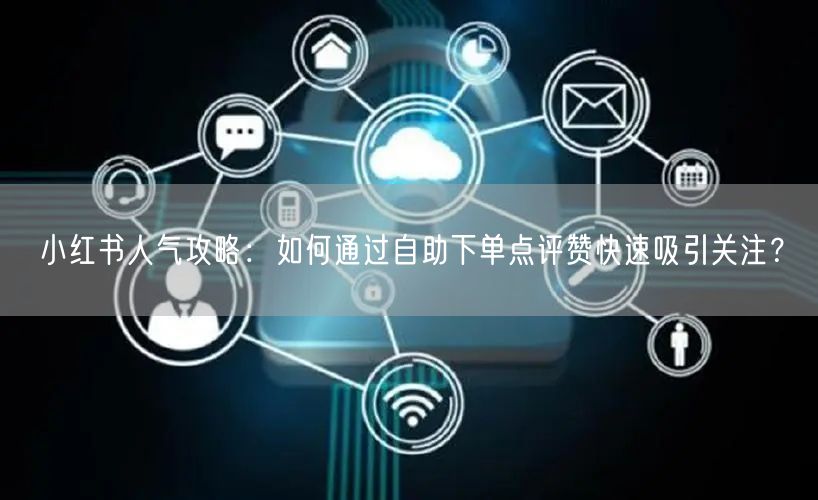 小红书人气攻略:如何通过自助下单点评赞快速吸引关注?