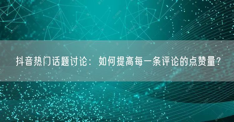 抖音热门话题讨论:如何提高每一条评论的点赞量?