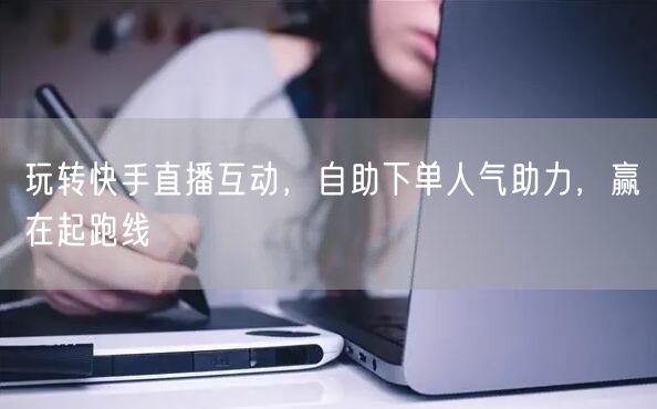 玩转快手直播互动,自助下单人气助力,赢在起跑线