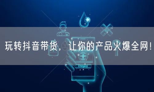 玩转抖音带货,让你的产品火爆全网!