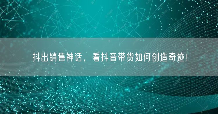 抖出销售神话,看抖音带货如何创造奇迹!