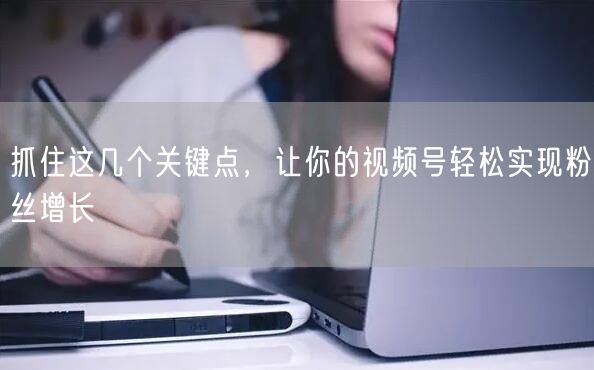 抓住这几个关键点，让你的视频号轻松实现粉丝增长