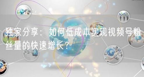 独家分享：如何低成本实现视频号粉丝量的快速增长？